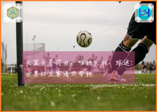 女篮全员得分，唯她失利，球迷：世界杯正赛请勿带她