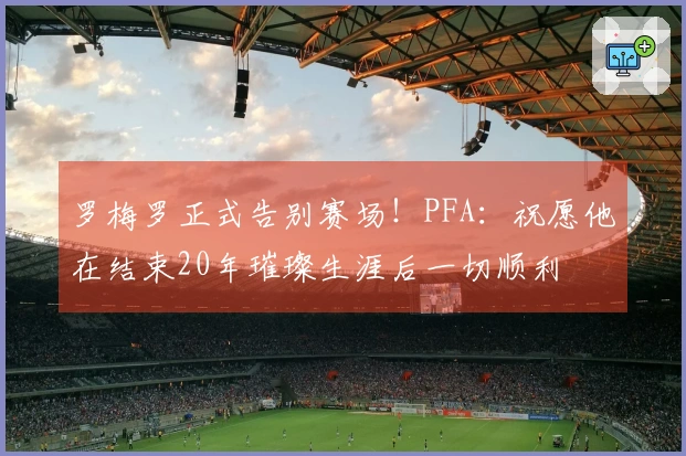 罗梅罗正式告别赛场！PFA：祝愿他在结束20年璀璨生涯后一切顺利