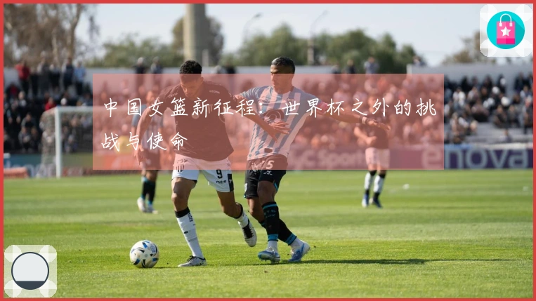 中国女篮新征程：世界杯之外的挑战与使命