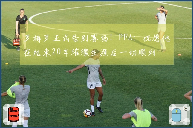 罗梅罗正式告别赛场！PFA：祝愿他在结束20年璀璨生涯后一切顺利