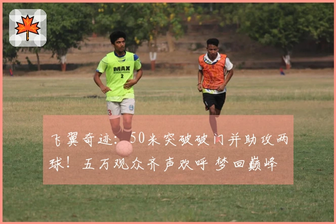 飞翼奇迹：50米突破破门并助攻两球！五万观众齐声欢呼 梦回巅峰