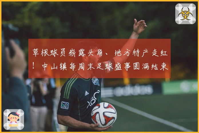 草根球员崭露头角、地方特产走红！中山镇每周末足球盛事圆满结束→
