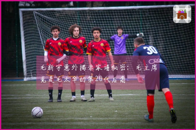 毛新宇意外揭示家谱秘密：毛主席竟是毛太华的第20代后裔