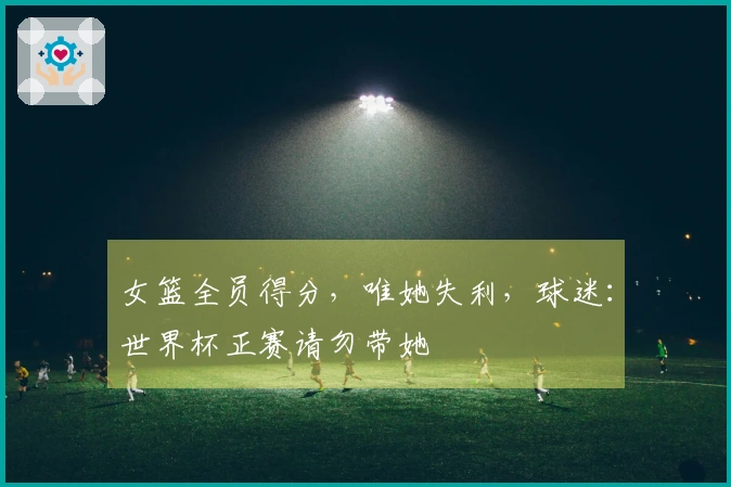 女篮全员得分，唯她失利，球迷：世界杯正赛请勿带她