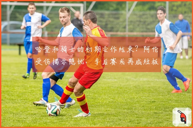 哈登和骑士的初期合作结束？阿伦受伤揭示隐忧，季后赛或再成短板