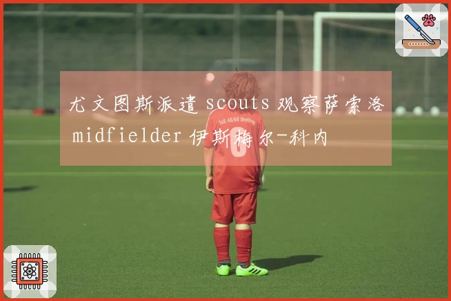 尤文图斯派遣 scouts 观察萨索洛 midfielder 伊斯梅尔-科内