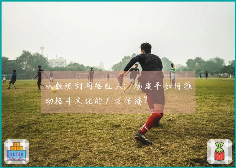 从教练到网络红人：杨建平如何推动格斗文化的广泛传播？