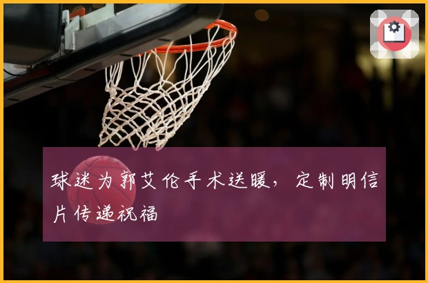 球迷为郭艾伦手术送暖，定制明信片传递祝福