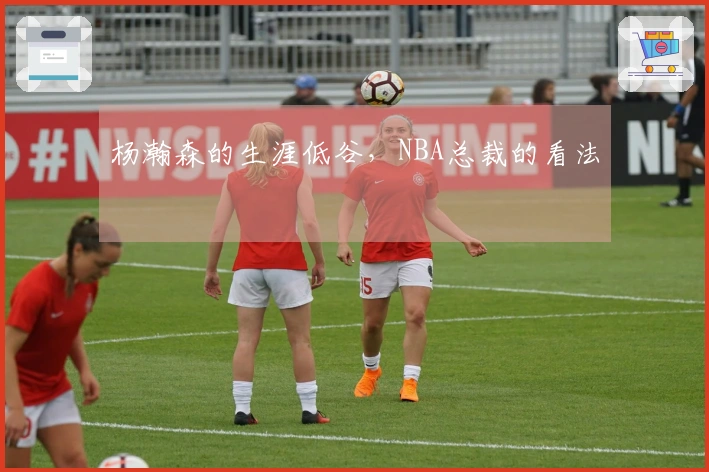 杨瀚森的生涯低谷，NBA总裁的看法