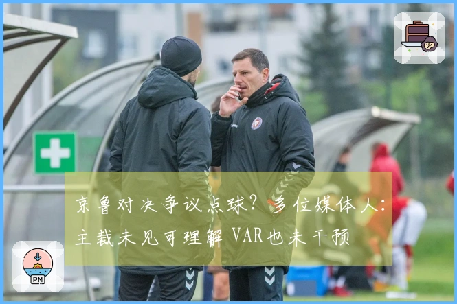 京鲁对决争议点球？多位媒体人：主裁未见可理解 VAR也未干预